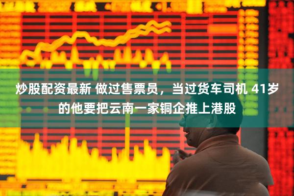 炒股配资最新 做过售票员，当过货车司机 41岁的他要把云南一家铜企推上港股