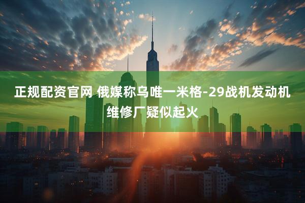 正规配资官网 俄媒称乌唯一米格-29战机发动机维修厂疑似起火