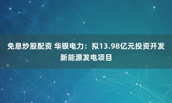 免息炒股配资 华银电力：拟13.98亿元投资开发新能源发电项目