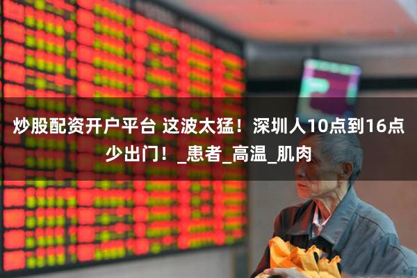 炒股配资开户平台 这波太猛！深圳人10点到16点少出门！_患者_高温_肌肉