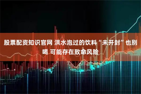 股票配资知识官网 洪水泡过的饮料“未开封”也别喝 可能存在致命风险