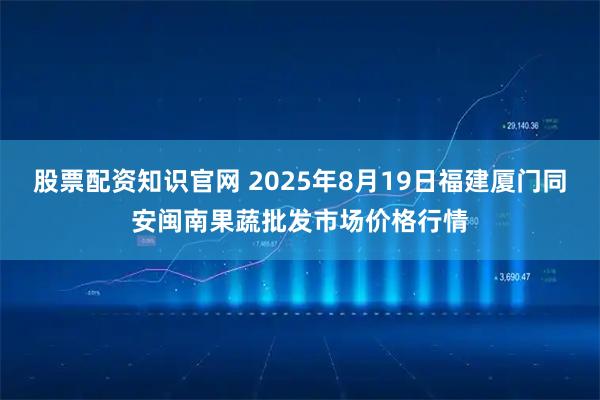 股票配资知识官网 2025年8月19日福建厦门同安闽南果蔬批发市场价格行情