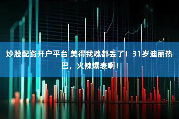炒股配资开户平台 美得我魂都丢了！31岁迪丽热巴，火辣爆表啊！
