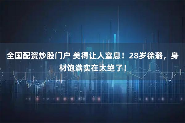 全国配资炒股门户 美得让人窒息！28岁徐璐，身材饱满实在太绝了！