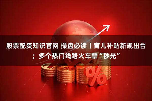 股票配资知识官网 操盘必读丨育儿补贴新规出台；多个热门线路火车票“秒光”