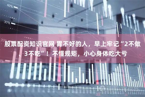 股票配资知识官网 胃不好的人，早上牢记“2不做、3不吃”！不懂规矩，小心身体吃大亏