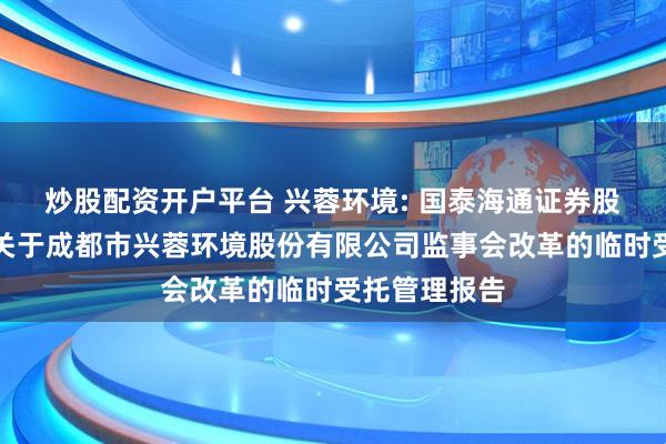 炒股配资开户平台 兴蓉环境: 国泰海通证券股份有限公司关于成都市兴蓉环境股份有限公司监事会改革的临时受托管理报告