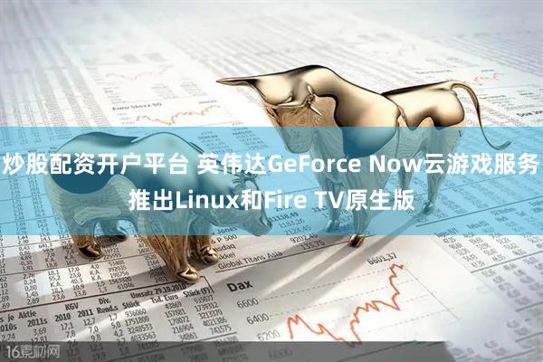 炒股配资开户平台 英伟达GeForce Now云游戏服务推出Linux和Fire TV原生版