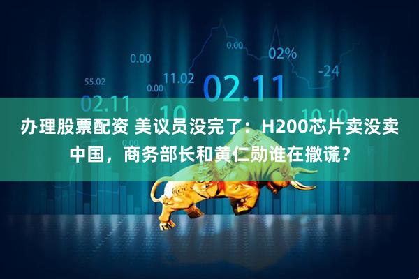办理股票配资 美议员没完了：H200芯片卖没卖中国，商务部长和黄仁勋谁在撒谎？