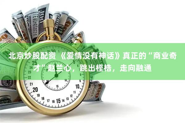 北京炒股配资 《爱情没有神话》真正的“商业奇才”赵兰心，跳出桎梏，走向融通