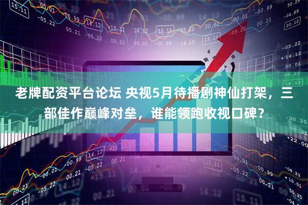 老牌配资平台论坛 央视5月待播剧神仙打架，三部佳作巅峰对垒，谁能领跑收视口碑？