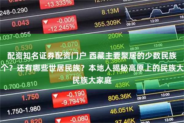 配资知名证券配资门户 西藏主要聚居的少数民族是哪个？还有哪些世居民族？本地人揭秘高原上的民族大家庭