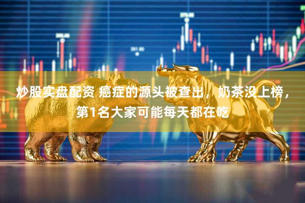炒股实盘配资 癌症的源头被查出，奶茶没上榜，第1名大家可能每天都在吃