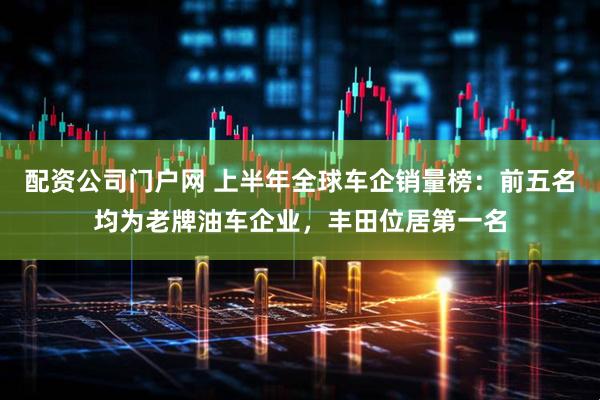 配资公司门户网 上半年全球车企销量榜：前五名均为老牌油车企业，丰田位居第一名