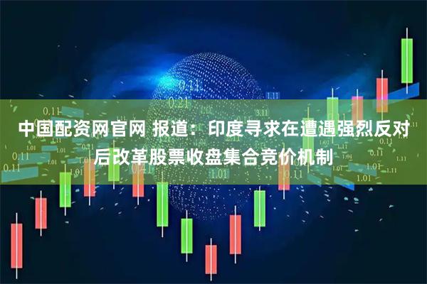 中国配资网官网 报道：印度寻求在遭遇强烈反对后改革股票收盘集合竞价机制