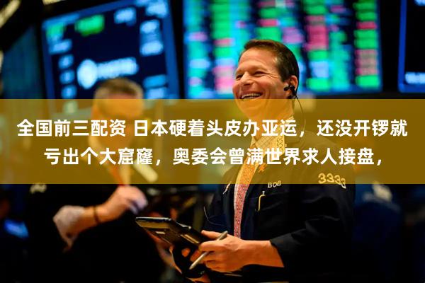全国前三配资 日本硬着头皮办亚运，还没开锣就亏出个大窟窿，奥委会曾满世界求人接盘，