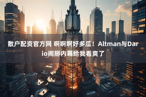 散户配资官方网 啊啊啊好多瓜！Altman与Dario闹掰内幕给我看爽了