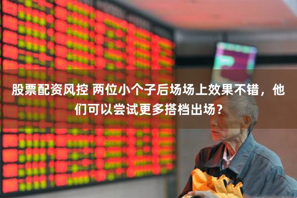 股票配资风控 两位小个子后场场上效果不错，他们可以尝试更多搭档出场？