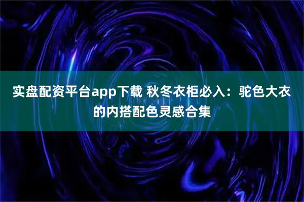 实盘配资平台app下载 秋冬衣柜必入：驼色大衣的内搭配色灵感合集